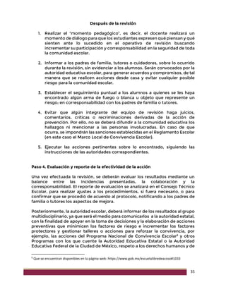 35
Después de la revisión
1. Realizar el “momento pedagógico”, es decir, el docente realizará un
momento de diálogo para que los estudiantes expresen qué piensan y qué
sienten ante lo sucedido en el operativo de revisión buscando
incrementar su participación y corresponsabilidad en la seguridad de toda
la comunidad escolar.
2. Informar a los padres de familia, tutores o cuidadores, sobre lo ocurrido
durante la revisión, sin evidenciar a los alumnos. Serán convocados por la
autoridad educativa escolar, para generar acuerdos y compromisos, de tal
manera que se realicen acciones desde casa y evitar cualquier posible
riesgo para la comunidad escolar.
3. Establecer el seguimiento puntual a los alumnos a quienes se les haya
encontrado algún arma de fuego o blanca u objeto que represente un
riesgo; en corresponsabilidad con los padres de familia o tutores.
4. Evitar que algún integrante del equipo de revisión haga juicios,
comentarios, críticas o recriminaciones derivadas de la acción de
prevención. Por ello, no se deberá difundir a la comunidad educativa los
hallazgos ni mencionar a las personas involucradas. En caso de que
ocurra, se impondrán las sanciones establecidas en el Reglamento Escolar
(en este caso el Marco Local de Convivencia Escolar).
5. Ejecutar las acciones pertinentes sobre lo encontrado, siguiendo las
instrucciones de las autoridades correspondientes.
Paso 4. Evaluación y reporte de la efectividad de la acción
Una vez efectuada la revisión, se deberán evaluar los resultados mediante un
balance entre las incidencias presentadas, la colaboración y la
corresponsabilidad. El reporte de evaluación se analizará en el Consejo Técnico
Escolar, para realizar ajustes a los procedimientos, si fuera necesario, o para
confirmar que se procedió de acuerdo al protocolo, notificando a los padres de
familia o tutores los aspectos de mejora.
Posteriormente, la autoridad escolar, deberá informar de los resultados al grupo
multidisciplinario, ya que será el medio para comunicarlos a la autoridad estatal,
con la finalidad de apoyar en la toma de decisiones y la elaboración de acciones
preventivas que minimicen los factores de riesgo e incrementar los factores
protectores y gestionar talleres o acciones para reforzar la convivencia, por
ejemplo, las acciones del Programa Nacional de Convivencia Escolar9
y otros
Programas con los que cuente la Autoridad Educativa Estatal o la Autoridad
Educativa Federal de la Ciudad de México, respeto a los derechos humanos y de
9
Que se encuentran disponibles en la página web: https://www.gob.mx/escuelalibredeacoso#1033
 