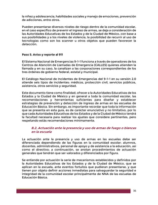 36
la niñez y adolescencia, habilidades sociales y manejo de emociones, prevención
de adicciones, entre otros.
Pueden presentarse diversos niveles de riesgo dentro de la comunidad escolar,
en el caso específico de prevenir el ingreso de armas, se deja a consideración de
las Autoridades Educativas de los Estados y de la Ciudad de México, con base a
sus posibilidades y a los niveles de violencia, la posibilidad de recurrir al uso de
tecnologías como son los scanner u otros objetos que pueden favorecer la
detección.
Paso 5. Aviso y reporte al 911
El Sistema Nacional de Emergencias 9-1-1 funciona a través de operadores de los
Centros de Atención de Llamadas de Emergencia (CALLES) quienes atienden la
llamada y en su caso, la canalizan a las corporaciones correspondientes de los
tres órdenes de gobierno federal, estatal y municipal.
El Catálogo Nacional de Incidentes de Emergencias del 9-1-1 en su versión 2.0
atiende seis tipos de incidentes: médicos, protección civil, servicios públicos,
asistencia, otros servicios y seguridad.
Este documento tiene como finalidad, ofrecer a la Autoridades Educativas de los
Estados y la Ciudad de México y en general a toda la comunidad escolar, las
recomendaciones y herramientas suficientes para diseñar y establecer
estrategias de prevención y detección de ingreso de armas en las escuelas de
Educación Básica. Sin embargo, es importante recordar que toda la información
que se presenta en esta guía, es de carácter enunciativo y no limitativo, por lo
que cada Autoridades Educativas de los Estados y de la Ciudad de México tendrá
la facultad necesaria para realizar los ajustes que considere pertinentes, pero
respetando estás recomendaciones mínimamente.
B.2. Actuación ante la presencia y uso de armas de fuego o blancas
en la escuela
La actuación ante la presencia y uso de armas en las escuelas debe ser
diferenciada dependiendo de las figuras en la comunidad escolar: alumnos,
docentes, administrativos, personal de apoyo y de asistencia a la educación, así
como el directivo; a continuación, se anotan procedimientos de actuación
generales que tendrán que ser valorados y diferenciados por figura.
Se entiende por actuación la serie de mecanismos establecidos y definidos por
la Autoridades Educativas de los Estados y de la Ciudad de México, que se
aplican en la escuela, ante eventos fortuitos que pudieran presentarse, y que
tienen por objeto definir acciones inmediatas para salvaguardar la seguridad e
integridad de la comunidad escolar principalmente de NNA de las escuelas de
Educación Básica.
 