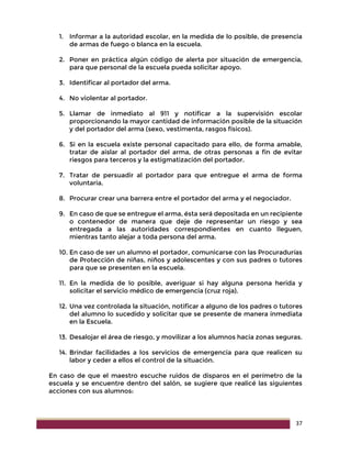 37
1. Informar a la autoridad escolar, en la medida de lo posible, de presencia
de armas de fuego o blanca en la escuela.
2. Poner en práctica algún código de alerta por situación de emergencia,
para que personal de la escuela pueda solicitar apoyo.
3. Identificar al portador del arma.
4. No violentar al portador.
5. Llamar de inmediato al 911 y notificar a la supervisión escolar
proporcionando la mayor cantidad de información posible de la situación
y del portador del arma (sexo, vestimenta, rasgos físicos).
6. Si en la escuela existe personal capacitado para ello, de forma amable,
tratar de aislar al portador del arma, de otras personas a fin de evitar
riesgos para terceros y la estigmatización del portador.
7. Tratar de persuadir al portador para que entregue el arma de forma
voluntaria.
8. Procurar crear una barrera entre el portador del arma y el negociador.
9. En caso de que se entregue el arma, ésta será depositada en un recipiente
o contenedor de manera que deje de representar un riesgo y sea
entregada a las autoridades correspondientes en cuanto lleguen,
mientras tanto alejar a toda persona del arma.
10. En caso de ser un alumno el portador, comunicarse con las Procuradurías
de Protección de niñas, niños y adolescentes y con sus padres o tutores
para que se presenten en la escuela.
11. En la medida de lo posible, averiguar si hay alguna persona herida y
solicitar el servicio médico de emergencia (cruz roja).
12. Una vez controlada la situación, notificar a alguno de los padres o tutores
del alumno lo sucedido y solicitar que se presente de manera inmediata
en la Escuela.
13. Desalojar el área de riesgo, y movilizar a los alumnos hacia zonas seguras.
14. Brindar facilidades a los servicios de emergencia para que realicen su
labor y ceder a ellos el control de la situación.
En caso de que el maestro escuche ruidos de disparos en el perímetro de la
escuela y se encuentre dentro del salón, se sugiere que realicé las siguientes
acciones con sus alumnos:
 