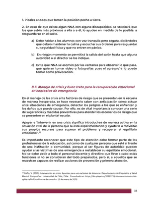 38
1. Pídales a todos que tomen la posición pecho a tierra.
2. En caso de que exista algún NNA con alguna discapacidad, se solicitará que
los que estén más próximos a ella o a él, lo ayuden en medida de lo posible, a
resguardarse en el suelo.
a) Debe hablar a los alumnos con voz tranquila pero segura, diciéndoles
que deben mantener la calma y escuchar sus órdenes para resguardar
su seguridad física y que no entren en pánico.
b) En ningún momento se permitirá la salida del salón hasta que alguna
autoridad o el director se los indique.
c) Evite que NNA se asomen por las ventanas para observar lo que pasa,
que quieran tomar video o fotografías pues el agresor/ra lo puede
tomar como provocación.
B.3. Manejo de crisis y buen trato para la recuperación emocional
en contextos de emergencia
En el manejo de las crisis ante factores de riesgo que se presentan en la escuela
de manera inesperada, se hace necesario saber con anticipación cómo actuar
ante situaciones de emergencia, detectar los peligros a los que se enfrentan y
los daños que puede causar. Por ello, es de vital importancia conocer una serie
de sugerencias y medidas preventivas para atender los escenarios de riesgo que
se presenten en el plantel escolar.
Apoyar e “intervenir en una crisis significa introducirse de manera activa en la
situación vital de la persona que la está experimentando y ayudarla a movilizar
sus propios recursos para superar el problema y recuperar el equilibrio
emocional”.10
Es importante reconocer que este tipo de atención debe formar parte de los
profesionales de la educación, así como de cualquier persona que esté al frente
de una institución o comunidad, porque al ser figuras de autoridad pueden
ayudar a las víctimas de una emergencia a restablecer su equilibrio emocional.
No se debe pedir a todo el personal docente y directivo que lleve a cabo estas
funciones si no se consideran del todo preparados, pero sí, a aquellos que se
muestran capaces de realizar acciones de prevención y primera atención.
10 Raffo, S. (2005). Intervención en crisis. Apuntes para uso exclusivo de docencia. Departamento de Psiquiatría y Salud
Mental. Campus Sur. Universidad de Chile, Chile. Consultado en: https://docplayer.es/20313726-Intervencion-en-crisis-
sylvia-raffo-l.html Fecha de consulta: 11 de enero de 2020
 