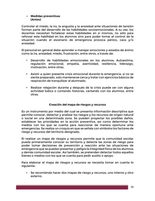 39
 Medidas preventivas
(Antes)
Controlar el miedo, la ira, la angustia y la ansiedad ante situaciones de tensión
forman parte del desarrollo de las habilidades socioemocionales. A su vez, los
docentes necesitan fortalecer estas habilidades en sí mismos, no sólo para
reforzar esta habilidad en los alumnos sino para poder tomar el control de la
situación cuando el escenario de emergencia provoca pánico, caos y/o
ansiedad.
El personal en general debe aprender a manejar emociones y estados de ánimo
como la ira, ansiedad, miedo, frustración, entre otros, a través de:
 Desarrollo de habilidades emocionales en los alumnos: Autoestima,
regulación emocional, empatía, asertividad, resiliencia, liderazgo,
motivación, entre otras.
 Asistir a quien presente crisis emocional durante la emergencia, si no se
siente preparado, solo mantenerse cerca y tratar con ejercicios básicos de
respiración de tranquilizar al alumnado.
 Realizar relajación durante y después de la crisis puede ser con alguna
actividad lúdica o contando historias, cantando con los alumnos, entre
otras.
Creación del mapa de riesgos y recursos
Es un instrumento por medio del cual se presenta información descriptiva que
permite conocer, detectar y analizar los riesgos y los recursos de origen natural
o social en una determinada zona. Se pueden proyectar los posibles daños,
establecer las prioridades en la acción preventiva, así como determinar los
medios con los que se cuenta para reaccionar de manera oportuna ante
emergencias. Se realiza un croquis en que se señala con símbolos los factores de
riesgo y recursos del territorio designado.
El realizar un mapa de riesgos y recursos permite que la comunidad escolar
pueda primeramente conocer su territorio y detecte las zonas de riesgo para
poder tomar decisiones de prevención y reacción ante las situaciones de
emergencia que se puedan presentar y peligre la integridad física de los alumnos
y demás comunidad escolar. Así también, se pretenden detectar todos aquellos
bienes o medios con los que se cuenta para pedir auxilio o apoyo.
Para elaborar el mapa de riesgos y recursos se necesita tomar en cuenta lo
siguiente:
 Se recomienda hacer dos mapas de riesgo y recursos, uno interno y otro
externo.
 