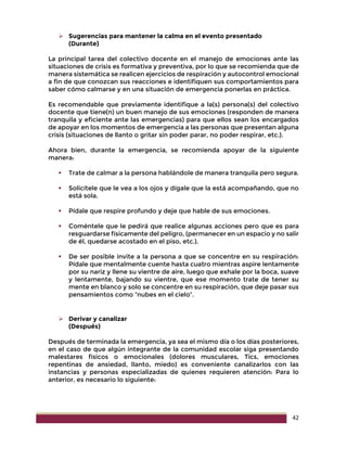 42
 Sugerencias para mantener la calma en el evento presentado
(Durante)
La principal tarea del colectivo docente en el manejo de emociones ante las
situaciones de crisis es formativa y preventiva, por lo que se recomienda que de
manera sistemática se realicen ejercicios de respiración y autocontrol emocional
a fin de que conozcan sus reacciones e identifiquen sus comportamientos para
saber cómo calmarse y en una situación de emergencia ponerlas en práctica.
Es recomendable que previamente identifique a la(s) persona(s) del colectivo
docente que tiene(n) un buen manejo de sus emociones (responden de manera
tranquila y eficiente ante las emergencias) para que ellos sean los encargados
de apoyar en los momentos de emergencia a las personas que presentan alguna
crisis (situaciones de llanto o gritar sin poder parar, no poder respirar, etc.).
Ahora bien, durante la emergencia, se recomienda apoyar de la siguiente
manera:
 Trate de calmar a la persona hablándole de manera tranquila pero segura.
 Solicítele que le vea a los ojos y dígale que la está acompañando, que no
está sola.
 Pídale que respire profundo y deje que hable de sus emociones.
 Coméntele que le pedirá que realice algunas acciones pero que es para
resguardarse físicamente del peligro, (permanecer en un espacio y no salir
de él, quedarse acostado en el piso, etc.).
 De ser posible invite a la persona a que se concentre en su respiración:
Pídale que mentalmente cuente hasta cuatro mientras aspire lentamente
por su nariz y llene su vientre de aire, luego que exhale por la boca, suave
y lentamente, bajando su vientre, que ese momento trate de tener su
mente en blanco y solo se concentre en su respiración, que deje pasar sus
pensamientos como “nubes en el cielo”.
 Derivar y canalizar
(Después)
Después de terminada la emergencia, ya sea el mismo día o los días posteriores,
en el caso de que algún integrante de la comunidad escolar siga presentando
malestares físicos o emocionales (dolores musculares, Tics, emociones
repentinas de ansiedad, llanto, miedo) es conveniente canalizarlos con las
instancias y personas especializadas de quienes requieren atención: Para lo
anterior, es necesario lo siguiente:
 