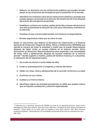 43
 Elaborar un directorio con las instituciones públicas que pueden brindar
apoyo en las situaciones de emergencia que se presentan en la escuela.
 Identificar los contactos clave de las instituciones públicas y privadas que
puedan apoyar a la escuela en la atención de situaciones de crisis después
del evento de emergencia presentado.
 Establecer contacto con madres, padres de familia o tutores del alumno/a
que este presentando la situación de crisis para informarle y orientarlo en
su atención.
 Canalizar el caso a la brevedad posible a la instancia correspondiente.
 Brindar seguimiento hasta que se cierre el caso.
Existe un documento que elaboró la Secretaría de Gobernación y el Sistema
Nacional de Protección Integral de Niñas, Niños y Adolescentes (SIPINNA) que
aborda la manera de tratar la ansiedad y miedo que se puede desencadenar
después de haber vivido un suceso violento en el entorno escolar. Dicho
documento se denomina “Recomendaciones para responder a las necesidades
de niñas, niños y adolescentes después de sucesos violentos en el entorno
escolar”12
donde sugieren a madres, padres de familia o tutores y/o a docentes,
la realización de los siguientes pasos:
1. No oculte los hechos ni evite hablar de ellos
2. Cuide su sobreexposición a imágenes y noticias del hecho
3. Hable con niñas, niños y adolescentes de lo ocurrido conforme a su edad
4. Continúe con sus rutinas
5. Cuídese a sí mismo/misma
6. Identifique signos de ansiedad persistentes en NNA que puedan indicar
que se requiere canalización y atención especializada.
12
Elaborado por la Secretaría Ejecutiva del SIPINNA con base en los siguientes artículos: Jessica Grose.
Managing Fear After Mass Violence. New York Times. Miércoles 7 de agosto de 2019. American Academy of
Peditriacs. “Cómo hablar con los niños sobre las tragedias y otras malas noticias”. AAP, 2019. American
Academy of Pediatrics. “Respondiendo a las necesidades emocionales de los niños en momentos de crisis”,
AAP, 2015.
 
