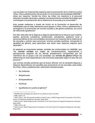 47
Las escuelas son importantes espacios para la prevención de la violencia contra
niñas, niños y adolescentes. De acuerdo con el conjunto de estrategias INSPIRE13
,
éstas son espacios “donde los niños, las niñas, los maestros y el personal
educativo pueden aprender y adoptar comportamientos sociales favorables que
contribuyen a la prevención de la violencia en la escuela y la comunidad”14
.
Esto puede realizarse a través de incluir en la formación el desarrollo de
habilidades para la vida; elementos para apoyar a niñas, niños y adolescentes a
protegerse y la promoción de normas sociales y de género positivas, así como
de relaciones igualitarias15
.
Por ello, este pilar de la Seguras y Seguros Aprendemos se basa en que madres,
padres, personas cuidadoras, profesorado, estudiantes, gobierno local y
personas líderes en las comunidades reconozcan los impactos de la violencia en
las escuelas y actúen para promover normas sociales positivas, incluyendo la
igualdad de género, para garantizar que éstas sean espacios seguros para
aprender16
.
Al respecto es importante señalar, también de conformidad con INSPIRE, que
“las normas sociales son reglas de comportamiento, expectativas y
percepciones respecto de los demás ampliamente compartidas por los
miembros de un grupo o de una sociedad. Las normas de género reflejan las
diferencias en esas expectativas o las funciones asignadas según el sexo de una
persona.”17
Las normas sociales positivas que se busca reforzar con la campaña Seguras y
Seguros Aprendemos son aquellos que promuevan en las escuelas, para todas
las niñas, niños y adolescentes, relaciones interpersonales:
 No violentas
 Respetuosas
 Enriquecedoras
 Positivas
 Igualitarias en cuanto al género18
13
INSPIRE Siete estrategias para poner fin a la violencia contra los niños.
14
OMS, 2016 p. 67
15
OMS, 2018, p. 245. Recuperado también en Safe to Learn. Global Programmatic Framework: From Call to
Action to Programme Responses. Borrador, Mayo 2019.
16
Safe to Learn. Global Programmatic Framework: From Call to Action to Programme Responses. Borrador,
Mayo 2019.
17
OMS, 2018, p. 66.
18
Safe to Learn. Global Programmatic Framework: From Call to Action to Programme Responses. Borrador,
Mayo 2019.
 