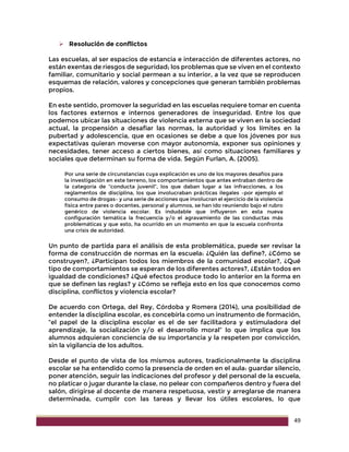 49
 Resolución de conflictos
Las escuelas, al ser espacios de estancia e interacción de diferentes actores, no
están exentas de riesgos de seguridad; los problemas que se viven en el contexto
familiar, comunitario y social permean a su interior, a la vez que se reproducen
esquemas de relación, valores y concepciones que generan también problemas
propios.
En este sentido, promover la seguridad en las escuelas requiere tomar en cuenta
los factores externos e internos generadores de inseguridad. Entre los que
podemos ubicar las situaciones de violencia externa que se viven en la sociedad
actual, la propensión a desafiar las normas, la autoridad y los límites en la
pubertad y adolescencia, que en ocasiones se debe a que los jóvenes por sus
expectativas quieran moverse con mayor autonomía, exponer sus opiniones y
necesidades, tener acceso a ciertos bienes, así como situaciones familiares y
sociales que determinan su forma de vida. Según Furlan, A. (2005).
Por una serie de circunstancias cuya explicación es uno de los mayores desafíos para
la investigación en este terreno, los comportamientos que antes entraban dentro de
la categoría de “conducta juvenil”, los que daban lugar a las infracciones, a los
reglamentos de disciplina, los que involucraban prácticas ilegales –por ejemplo el
consumo de drogas– y una serie de acciones que involucran el ejercicio de la violencia
física entre pares o docentes, personal y alumnos, se han ido reuniendo bajo el rubro
genérico de violencia escolar. Es indudable que influyeron en esta nueva
configuración temática la frecuencia y/o el agravamiento de las conductas más
problemáticas y que esto, ha ocurrido en un momento en que la escuela confronta
una crisis de autoridad.
Un punto de partida para el análisis de esta problemática, puede ser revisar la
forma de construcción de normas en la escuela: ¿Quién las define?, ¿Cómo se
construyen?, ¿Participan todos los miembros de la comunidad escolar?, ¿Qué
tipo de comportamientos se esperan de los diferentes actores?, ¿Están todos en
igualdad de condiciones? ¿Qué efectos produce todo lo anterior en la forma en
que se definen las reglas? y ¿Cómo se refleja esto en los que conocemos como
disciplina, conflictos y violencia escolar?
De acuerdo con Ortega, del Rey, Córdoba y Romera (2014), una posibilidad de
entender la disciplina escolar, es concebirla como un instrumento de formación,
“el papel de la disciplina escolar es el de ser facilitadora y estimuladora del
aprendizaje, la socialización y/o el desarrollo moral” lo que implica que los
alumnos adquieran conciencia de su importancia y la respeten por convicción,
sin la vigilancia de los adultos.
Desde el punto de vista de los mismos autores, tradicionalmente la disciplina
escolar se ha entendido como la presencia de orden en el aula: guardar silencio,
poner atención, seguir las indicaciones del profesor y del personal de la escuela,
no platicar o jugar durante la clase, no pelear con compañeros dentro y fuera del
salón, dirigirse al docente de manera respetuosa, vestir y arreglarse de manera
determinada, cumplir con las tareas y llevar los útiles escolares, lo que
 