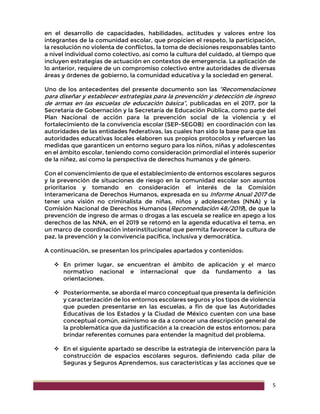 5
en el desarrollo de capacidades, habilidades, actitudes y valores entre los
integrantes de la comunidad escolar, que propicien el respeto, la participación,
la resolución no violenta de conflictos, la toma de decisiones responsables tanto
a nivel individual como colectivo, así como la cultura del cuidado, al tiempo que
incluyen estrategias de actuación en contextos de emergencia. La aplicación de
lo anterior, requiere de un compromiso colectivo entre autoridades de diversas
áreas y órdenes de gobierno, la comunidad educativa y la sociedad en general.
Uno de los antecedentes del presente documento son las “Recomendaciones
para diseñar y establecer estrategias para la prevención y detección de ingreso
de armas en las escuelas de educación básica”, publicadas en el 2017, por la
Secretaría de Gobernación y la Secretaría de Educación Pública, como parte del
Plan Nacional de acción para la prevención social de la violencia y el
fortalecimiento de la convivencia escolar (SEP-SEGOB) en coordinación con las
autoridades de las entidades federativas, las cuales han sido la base para que las
autoridades educativas locales elaboren sus propios protocolos y refuercen las
medidas que garanticen un entorno seguro para los niños, niñas y adolescentes
en el ámbito escolar, teniendo como consideración primordial el interés superior
de la niñez, así como la perspectiva de derechos humanos y de género.
Con el convencimiento de que el establecimiento de entornos escolares seguros
y la prevención de situaciones de riesgo en la comunidad escolar son asuntos
prioritarios y tomando en consideración el interés de la Comisión
Interamericana de Derechos Humanos, expresada en su Informe Anual 2017 de
tener una visión no criminalista de niñas, niños y adolescentes (NNA) y la
Comisión Nacional de Derechos Humanos (Recomendación 48/2019), de que la
prevención de ingreso de armas o drogas a las escuela se realice en apego a los
derechos de las NNA, en el 2019 se retomó en la agenda educativa el tema, en
un marco de coordinación interinstitucional que permita favorecer la cultura de
paz, la prevención y la convivencia pacífica, inclusiva y democrática.
A continuación, se presentan los principales apartados y contenidos:
 En primer lugar, se encuentran el ámbito de aplicación y el marco
normativo nacional e internacional que da fundamento a las
orientaciones.
 Posteriormente, se aborda el marco conceptual que presenta la definición
y caracterización de los entornos escolares seguros y los tipos de violencia
que pueden presentarse en las escuelas, a fin de que las Autoridades
Educativas de los Estados y la Ciudad de México cuenten con una base
conceptual común, asimismo se da a conocer una descripción general de
la problemática que da justificación a la creación de estos entornos; para
brindar referentes comunes para entender la magnitud del problema.
 En el siguiente apartado se describe la estrategia de intervención para la
construcción de espacios escolares seguros, definiendo cada pilar de
Seguras y Seguros Aprendemos, sus características y las acciones que se
 