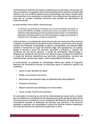 50
comúnmente es definido de manera unilateral por los docentes y la escuela. En
esta concepción, la regulación del comportamiento de los alumnos proviene del
exterior y es una condición básica para el aprendizaje, por tanto, cuando estas
circunstancias no se presentan se perciben como situaciones disruptivas en el
aula que se corrigen mediante sanciones que pueden ser generadoras de
violencia escolar.
En este sentido, Fierro (2013), menciona que:
La violencia no es ausencia de convivencia, sino una forma particular de convivir en
la que está ausente el diálogo, el aprecio por el otro y el respeto. Por tanto, es
necesario revisar qué tipo de formas de convivencia se promueven en las escuelas a
partir de las decisiones relativas a la organización escolar misma, a las prácticas de
enseñanza y de participación en aula, a la formulación y manejo de las normas, al
modo de incluir a los padres y madres de familia (p. 3)
Ante lo anterior, y considerando que la interacción entre personas niños, jóvenes
o adultos no puede darse sin la presencia de conflictos, puesto que estos surgen
cuando hay intereses, necesidades y valores contrapuestos, es imprescindible
enseñar a resolverlos en lugar de evitarlos. Bajo esta perspectiva, es posible,
desde la escuela y entre los alumnos, aprender a enfrentar y resolver los
conflictos de una forma positiva, a través de actividades intencionadas y
dirigidas por el docente que formen a los alumnos para visualizar los conflictos,
a través de técnicas específicas que permitan comprenderlos, conocer sus
características, proceso que siguen, roles, desequilibrios de poder, etc.
A continuación, se presenta la metodología básica que desde el Programa
Nacional de Convivencia Escolar se promueve para la resolución pacífica de
conflictos:
 Hacer un alto. Recobrar la calma.
 Hablar y escucharse uno al otro.
 Determinar qué necesita cada uno (Identificación del problema).
 Proponer soluciones.
 Elegir la solución que satisfaga a los involucrados.
 Trazar un plan. Ponerlo en la práctica.
En conclusión, la violencia es una forma intencionada de causar daño, en tanto
que el conflicto es una diferencia de intereses que puede resolverse ejercitando
a los alumnos en su práctica y con la mediación del docente. De igual forma, es
conveniente impulsar el desarrollo de técnicas que permitan a los alumnos
aprender a expresar sus necesidades y puntos de vista de manera respetuosa,
sin tratar de imponer sus decisiones y opiniones a otros.
 
