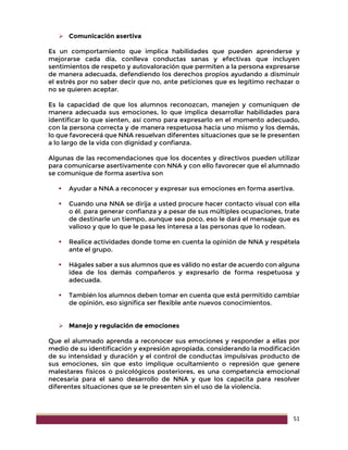 51
 Comunicación asertiva
Es un comportamiento que implica habilidades que pueden aprenderse y
mejorarse cada día, conlleva conductas sanas y efectivas que incluyen
sentimientos de respeto y autovaloración que permiten a la persona expresarse
de manera adecuada, defendiendo los derechos propios ayudando a disminuir
el estrés por no saber decir que no, ante peticiones que es legítimo rechazar o
no se quieren aceptar.
Es la capacidad de que los alumnos reconozcan, manejen y comuniquen de
manera adecuada sus emociones, lo que implica desarrollar habilidades para
identificar lo que sienten, así como para expresarlo en el momento adecuado,
con la persona correcta y de manera respetuosa hacia uno mismo y los demás,
lo que favorecerá que NNA resuelvan diferentes situaciones que se le presenten
a lo largo de la vida con dignidad y confianza.
Algunas de las recomendaciones que los docentes y directivos pueden utilizar
para comunicarse asertivamente con NNA y con ello favorecer que el alumnado
se comunique de forma asertiva son
 Ayudar a NNA a reconocer y expresar sus emociones en forma asertiva.
 Cuando una NNA se dirija a usted procure hacer contacto visual con ella
o él. para generar confianza y a pesar de sus múltiples ocupaciones, trate
de destinarle un tiempo, aunque sea poco, eso le dará el mensaje que es
valioso y que lo que le pasa les interesa a las personas que lo rodean.
 Realice actividades donde tome en cuenta la opinión de NNA y respétela
ante el grupo.
 Hágales saber a sus alumnos que es válido no estar de acuerdo con alguna
idea de los demás compañeros y expresarlo de forma respetuosa y
adecuada.
 También los alumnos deben tomar en cuenta que está permitido cambiar
de opinión, eso significa ser flexible ante nuevos conocimientos.
 Manejo y regulación de emociones
Que el alumnado aprenda a reconocer sus emociones y responder a ellas por
medio de su identificación y expresión apropiada, considerando la modificación
de su intensidad y duración y el control de conductas impulsivas producto de
sus emociones, sin que esto implique ocultamiento o represión que genere
malestares físicos o psicológicos posteriores, es una competencia emocional
necesaria para el sano desarrollo de NNA y que los capacita para resolver
diferentes situaciones que se le presenten sin el uso de la violencia.
 