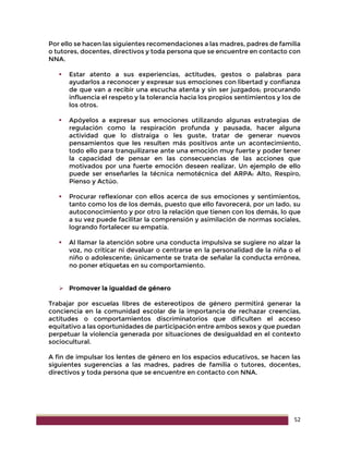 52
Por ello se hacen las siguientes recomendaciones a las madres, padres de familia
o tutores, docentes, directivos y toda persona que se encuentre en contacto con
NNA.
 Estar atento a sus experiencias, actitudes, gestos o palabras para
ayudarlos a reconocer y expresar sus emociones con libertad y confianza
de que van a recibir una escucha atenta y sin ser juzgados; procurando
influencia el respeto y la tolerancia hacia los propios sentimientos y los de
los otros.
 Apóyelos a expresar sus emociones utilizando algunas estrategias de
regulación como la respiración profunda y pausada, hacer alguna
actividad que lo distraiga o les guste, tratar de generar nuevos
pensamientos que les resulten más positivos ante un acontecimiento,
todo ello para tranquilizarse ante una emoción muy fuerte y poder tener
la capacidad de pensar en las consecuencias de las acciones que
motivados por una fuerte emoción deseen realizar. Un ejemplo de ello
puede ser enseñarles la técnica nemotécnica del ARPA: Alto, Respiro,
Pienso y Actúo.
 Procurar reflexionar con ellos acerca de sus emociones y sentimientos,
tanto como los de los demás, puesto que ello favorecerá, por un lado, su
autoconocimiento y por otro la relación que tienen con los demás, lo que
a su vez puede facilitar la comprensión y asimilación de normas sociales,
logrando fortalecer su empatía.
 Al llamar la atención sobre una conducta impulsiva se sugiere no alzar la
voz, no criticar ni devaluar o centrarse en la personalidad de la niña o el
niño o adolescente; únicamente se trata de señalar la conducta errónea,
no poner etiquetas en su comportamiento.
 Promover la igualdad de género
Trabajar por escuelas libres de estereotipos de género permitirá generar la
conciencia en la comunidad escolar de la importancia de rechazar creencias,
actitudes o comportamientos discriminatorios que dificulten el acceso
equitativo a las oportunidades de participación entre ambos sexos y que puedan
perpetuar la violencia generada por situaciones de desigualdad en el contexto
sociocultural.
A fin de impulsar los lentes de género en los espacios educativos, se hacen las
siguientes sugerencias a las madres, padres de familia o tutores, docentes,
directivos y toda persona que se encuentre en contacto con NNA.
 