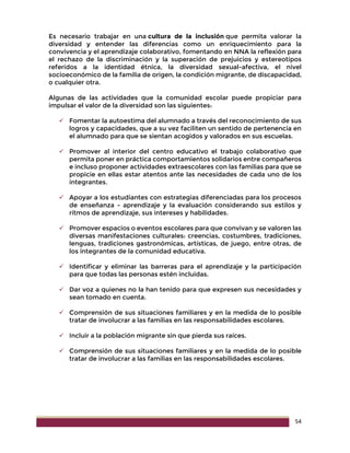 54
Es necesario trabajar en una cultura de la inclusión que permita valorar la
diversidad y entender las diferencias como un enriquecimiento para la
convivencia y el aprendizaje colaborativo, fomentando en NNA la reflexión para
el rechazo de la discriminación y la superación de prejuicios y estereotipos
referidos a la identidad étnica, la diversidad sexual-afectiva, el nivel
socioeconómico de la familia de origen, la condición migrante, de discapacidad,
o cualquier otra.
Algunas de las actividades que la comunidad escolar puede propiciar para
impulsar el valor de la diversidad son las siguientes:
 Fomentar la autoestima del alumnado a través del reconocimiento de sus
logros y capacidades, que a su vez faciliten un sentido de pertenencia en
el alumnado para que se sientan acogidos y valorados en sus escuelas.
 Promover al interior del centro educativo el trabajo colaborativo que
permita poner en práctica comportamientos solidarios entre compañeros
e incluso proponer actividades extraescolares con las familias para que se
propicie en ellas estar atentos ante las necesidades de cada uno de los
integrantes.
 Apoyar a los estudiantes con estrategias diferenciadas para los procesos
de enseñanza - aprendizaje y la evaluación considerando sus estilos y
ritmos de aprendizaje, sus intereses y habilidades.
 Promover espacios o eventos escolares para que convivan y se valoren las
diversas manifestaciones culturales: creencias, costumbres, tradiciones,
lenguas, tradiciones gastronómicas, artísticas, de juego, entre otras, de
los integrantes de la comunidad educativa.
 Identificar y eliminar las barreras para el aprendizaje y la participación
para que todas las personas estén incluidas.
 Dar voz a quienes no la han tenido para que expresen sus necesidades y
sean tomado en cuenta.
 Comprensión de sus situaciones familiares y en la medida de lo posible
tratar de involucrar a las familias en las responsabilidades escolares.
 Incluir a la población migrante sin que pierda sus raíces.
 Comprensión de sus situaciones familiares y en la medida de lo posible
tratar de involucrar a las familias en las responsabilidades escolares.
 