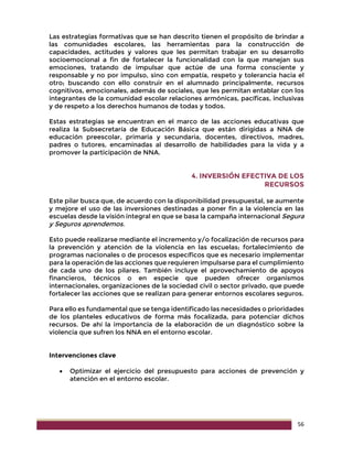 56
Las estrategias formativas que se han descrito tienen el propósito de brindar a
las comunidades escolares, las herramientas para la construcción de
capacidades, actitudes y valores que les permitan trabajar en su desarrollo
socioemocional a fin de fortalecer la funcionalidad con la que manejan sus
emociones, tratando de impulsar que actúe de una forma consciente y
responsable y no por impulso, sino con empatía, respeto y tolerancia hacia el
otro; buscando con ello construir en el alumnado principalmente, recursos
cognitivos, emocionales, además de sociales, que les permitan entablar con los
integrantes de la comunidad escolar relaciones armónicas, pacíficas, inclusivas
y de respeto a los derechos humanos de todas y todos.
Estas estrategias se encuentran en el marco de las acciones educativas que
realiza la Subsecretaría de Educación Básica que están dirigidas a NNA de
educación preescolar, primaria y secundaria, docentes, directivos, madres,
padres o tutores, encaminadas al desarrollo de habilidades para la vida y a
promover la participación de NNA.
4. INVERSIÓN EFECTIVA DE LOS
RECURSOS
Este pilar busca que, de acuerdo con la disponibilidad presupuestal, se aumente
y mejore el uso de las inversiones destinadas a poner fin a la violencia en las
escuelas desde la visión integral en que se basa la campaña internacional Segura
y Seguros aprendemos.
Esto puede realizarse mediante el incremento y/o focalización de recursos para
la prevención y atención de la violencia en las escuelas; fortalecimiento de
programas nacionales o de procesos específicos que es necesario implementar
para la operación de las acciones que requieren impulsarse para el cumplimiento
de cada uno de los pilares. También incluye el aprovechamiento de apoyos
financieros, técnicos o en especie que pueden ofrecer organismos
internacionales, organizaciones de la sociedad civil o sector privado, que puede
fortalecer las acciones que se realizan para generar entornos escolares seguros.
Para ello es fundamental que se tenga identificado las necesidades o prioridades
de los planteles educativos de forma más focalizada, para potenciar dichos
recursos. De ahí la importancia de la elaboración de un diagnóstico sobre la
violencia que sufren los NNA en el entorno escolar.
Intervenciones clave
 Optimizar el ejercicio del presupuesto para acciones de prevención y
atención en el entorno escolar.
 