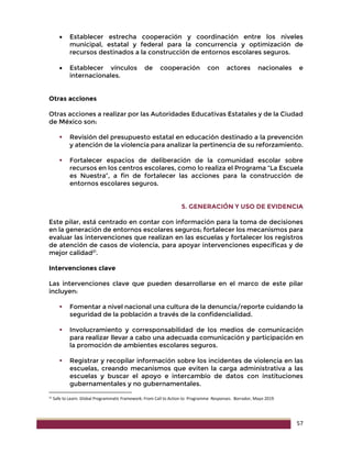57
 Establecer estrecha cooperación y coordinación entre los niveles
municipal, estatal y federal para la concurrencia y optimización de
recursos destinados a la construcción de entornos escolares seguros.
 Establecer vínculos de cooperación con actores nacionales e
internacionales.
Otras acciones
Otras acciones a realizar por las Autoridades Educativas Estatales y de la Ciudad
de México son:
 Revisión del presupuesto estatal en educación destinado a la prevención
y atención de la violencia para analizar la pertinencia de su reforzamiento.
 Fortalecer espacios de deliberación de la comunidad escolar sobre
recursos en los centros escolares, como lo realiza el Programa “La Escuela
es Nuestra”, a fin de fortalecer las acciones para la construcción de
entornos escolares seguros.
5. GENERACIÓN Y USO DE EVIDENCIA
Este pilar, está centrado en contar con información para la toma de decisiones
en la generación de entornos escolares seguros; fortalecer los mecanismos para
evaluar las intervenciones que realizan en las escuelas y fortalecer los registros
de atención de casos de violencia, para apoyar intervenciones específicas y de
mejor calidad21
.
Intervenciones clave
Las intervenciones clave que pueden desarrollarse en el marco de este pilar
incluyen:
 Fomentar a nivel nacional una cultura de la denuncia/reporte cuidando la
seguridad de la población a través de la confidencialidad.
 Involucramiento y corresponsabilidad de los medios de comunicación
para realizar llevar a cabo una adecuada comunicación y participación en
la promoción de ambientes escolares seguros.
 Registrar y recopilar información sobre los incidentes de violencia en las
escuelas, creando mecanismos que eviten la carga administrativa a las
escuelas y buscar el apoyo e intercambio de datos con instituciones
gubernamentales y no gubernamentales.
21 Safe to Learn. Global Programmatic Framework: From Call to Action to Programme Responses. Borrador, Mayo 2019.
 