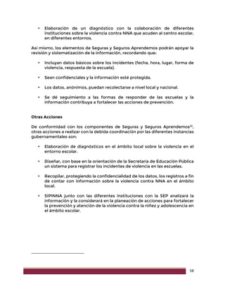 58
 Elaboración de un diagnóstico con la colaboración de diferentes
instituciones sobre la violencia contra NNA que acuden al centro escolar,
en diferentes entornos.
Así mismo, los elementos de Seguras y Seguros Aprendemos podrán apoyar la
revisión y sistematización de la información, recordando que:
 Incluyan datos básicos sobre los incidentes (fecha, hora, lugar, forma de
violencia, respuesta de la escuela).
 Sean confidenciales y la información esté protegida.
 Los datos, anónimos, puedan recolectarse a nivel local y nacional.
 Se dé seguimiento a las formas de responder de las escuelas y la
información contribuya a fortalecer las acciones de prevención.
Otras Acciones
De conformidad con los componentes de Seguras y Seguros Aprendemos22
,
otras acciones a realizar con la debida coordinación por las diferentes instancias
gubernamentales son:
 Elaboración de diagnósticos en el ámbito local sobre la violencia en el
entorno escolar.
 Diseñar, con base en la orientación de la Secretaría de Educación Pública
un sistema para registrar los incidentes de violencia en las escuelas.
 Recopilar, protegiendo la confidencialidad de los datos, los registros a fin
de contar con información sobre la violencia contra NNA en el ámbito
local.
 SIPINNA junto con las diferentes instituciones con la SEP analizará la
información y la considerará en la planeación de acciones para fortalecer
la prevención y atención de la violencia contra la niñez y adolescencia en
el ámbito escolar.
 