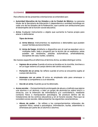 59
GLOSARIO
Para efectos de las presentes orientaciones se entenderá por:
 Autoridad Educativa de los Estados y de la Ciudad de México: La persona
titular de la Secretaría de Educación o dependencia o entidad homóloga en
cada uno de los Estados de la Federación, que cuente con atribuciones para
el desempeño de la función social educativa.
 Arma: Cualquier instrumento u objeto que aumenta la fuerza propia para
atacar o defenderse
Tipos de Armas
a) Arma blanca: Instrumentos no explosivos o detonables que puedan
causar heridas punzocortantes.
b) Arma de fuego: Artefacto o dispositivo por el cual se expulsan uno o
múltiples balín, bala o proyectil por la acción de un explosivo, estas
pueden ser revólveres, pistolas automáticas, ametralladoras,
escopetas de caza, fusiles, carabina.
De manera específica al referirnos al término Arma, se debe distinguir entre:
 Ingreso de un arma: Cuando el arma se localiza en la mochila, lonchera o
en un lugar externo al cuerpo dentro del centro educativo.
 Portación de un arma: Se refiere cuando el arma se encuentra sujeta al
cuerpo del alumno.
 Amenaza con un arma: El arma es empleada solo para amenazar o
intimidar a compañeros o a un docente.
 Uso de un arma: Cuando ya se ha detonado.
 Acoso escolar. - Comportamiento prolongado de abuso y maltrato que ejerce
una alumna o un alumno, o bien un grupo de alumnas/os sobre otra/o u
otras/os, con la intención de intimidarla/o y/o controlarla/o, mediante
contacto físico o manipulación psicológica. Se produce dentro de las
instalaciones de los centros educativos y en el horario escolar. Para que se
considere acoso escolar, debe presentar las siguientes características:
 Abuso de poder. - Se refiere a los comportamientos reiterados de:
agresión física, verbal o psicológica, intimidación, burlas, aislamiento o
amenazas por parte de un alumno o alumna.
 