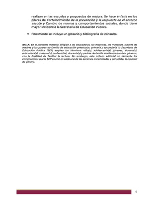 6
realizan en las escuelas y propuestas de mejora. Se hace énfasis en los
pilares de Fortalecimiento de la prevención y la respuesta en el entorno
escolar y Cambio de normas y comportamientos sociales, donde tiene
mayor incidencia la Secretaría de Educación Pública.
 Finalmente se incluye un glosario y bibliografía de consulta.
NOTA: En el presente material dirigido a las educadoras, las maestras, los maestros, tutores las
madres y los padres de familia de educación preescolar, primaria y secundaria, la Secretaría de
Educación Pública (SEP) emplea los términos: niño(s), adolescente(s), jóvenes, alumno(s),
educadora(s), maestro(s), profesor(es), docente(s) y padres de familia aludiendo a ambos géneros,
con la finalidad de facilitar la lectura. Sin embargo, este criterio editorial no demerita los
compromisos que la SEP asume en cada una de las acciones encaminadas a consolidar la equidad
de género.
 