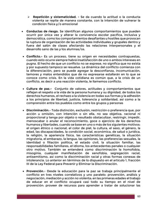 60
 Repetición y sistematicidad. - Se da cuando la actitud o la conducta
violenta se repite de manera constante, con la intención de vulnerar la
condición física y/o emocional
 Conductas de riesgo. Se identifican algunos comportamientos que pueden
ocurrir por única vez y alterar la convivencia escolar pacífica, inclusiva y
democrática, como los comportamientos desafiantes u hostiles que provocan
la ruptura de organización de las actividades individuales y grupales dentro y
fuera del salón de clases afectando las relaciones interpersonales y el
desarrollo sano de las y los alumnas/os.
 Conflicto.- Es un proceso, tiene su origen en necesidades contrapuestas,
cuando esto ocurre siempre habrá insatisfacción de uno o ambos intereses en
pugna. El hecho de que un conflicto no se exprese, no significa que no exista
y por supuesto tampoco se resuelve. La dinámica del conflicto comienza con
la diferenciación, pero se puede agregar la desconfianza, incomunicación,
temores y malos entendidos que de no expresarse estallarán en lo que se
conoce como crisis. En la vida cotidiana es común que, a la crisis de un
conflicto, es decir a una reacción violenta, le llamemos conflicto.
 Cultura de paz.- Conjunto de valores, actitudes y comportamientos que
reflejan el respeto a la vida de la persona humana y su dignidad, de todos los
derechos humanos, el rechazo a la violencia en todas sus formas y la adhesión
a los principios de libertad, justicia, tolerancia y solidaridad, así como a la
comprensión entre los pueblos como entre los grupos y personas
 Discriminación.- Toda distinción, exclusión, restricción o preferencia que, por
acción u omisión, con intención o sin ella, no sea objetiva, racional ni
proporcional y tenga por objeto o resultado obstaculizar, restringir, impedir,
menoscabar o anular el reconocimiento, goce o ejercicio de los derechos
humanos y libertades, cuando se base en uno o más de los siguientes motivos:
el origen étnico o nacional, el color de piel, la cultura, el sexo, el género, la
edad, las discapacidades, la condición social, económica, de salud o jurídica,
la religión, la apariencia física, las características genéticas, la situación
migratoria, el embarazo, la lengua, las opiniones, las preferencias sexuales, la
identidad o filiación política, el estado civil, la situación familiar, las
responsabilidades familiares, el idioma, los antecedentes penales o cualquier
otro motivo. También se entenderá como discriminación la homofobia,
misoginia, cualquier manifestación de xenofobia, segregación racial,
antisemitismo, así como la discriminación racial y otras formas conexas de
intolerancia. Lo anterior en términos de lo dispuesto en el artículo 1, fracción
III de la Ley Federal para Prevenir y Eliminar la Discriminación.
 Provención.- Desde la educación para la paz se trabaja principalmente el
conflicto en tres niveles correlativos y uno paralelo: provención, análisis y
negociación, mediación y acción no violenta; en las primeras edades el trabajo
de educar en el conflicto ocupará casi todo su tiempo en el nivel de
provención: proveer de recursos para aprender a tratar de solucionar las
 