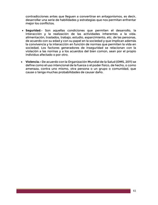 61
contradicciones antes que lleguen a convertirse en antagonismos, es decir,
desarrollar una serie de habilidades y estrategias que nos permitan enfrentar
mejor los conflictos.
 Seguridad.- Son aquellas condiciones que permiten el desarrollo, la
interacción y la realización de las actividades inherentes a la vida:
alimentación, traslados, trabajo, estudio, esparcimiento, etc. de las personas,
de acuerdo con su edad y con su papel en la sociedad y que implican además
la convivencia y la interacción en función de normas que permiten la vida en
sociedad. Los factores generadores de inseguridad se relacionan con la
violación a las normas y a los acuerdos del bien común, sean por el propio
individuo afectado o por otro.
 Violencia.- De acuerdo con la Organización Mundial de la Salud (OMS, 2011) se
define como el uso intencional de la fuerza o el poder físico, de hecho, o como
amenaza, contra uno mismo, otra persona o un grupo o comunidad, que
cause o tenga muchas probabilidades de causar daño.
 