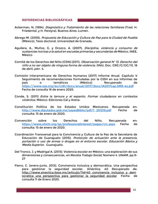 62
REFERENCIAS BIBLIOGRÁFICAS
Ackerman, N. (1994). Diagnóstico y Tratamiento de las relaciones familiares (Trad. H.
Friedental, y H. Pereyra). Buenos Aires: Lumen.
Abrego M. (2009). Propuesta de Educación y Cultura de Paz para la Ciudad de Puebla
(México), Tesis doctoral, Universidad de Granada.
Aguilera, A., Muñoz, G. y Orozco, A. (2007), Disciplina, violencia y consumo de
sustancias nocivas a la salud en escuelas primarias y secundarias de México, INEE,
México
Comité de los Derechos del Niño (CDN) (2011). Observación general Nº 13. Derecho del
niño a no ser objeto de ninguna forma de violencia. ONU, Doc. CRC/C/GC/13, 18
de abril, párr. 4.
Comisión Interamericana de Derechos Humanos (2017) Informe Anual. Capítulo V
Seguimiento de recomendaciones formuladas por la CIDH en sus informes de
país o temáticos (México) Recuperado de
https://www.oas.org/es/cidh/docs/anual/2017/docs/IA2017cap.5MX-es.pdf
Fecha de consulta 16 de enero 2020.
Conde, S. (2011) Entre la ternura y el espanto. Formar ciudadanos en contextos
violentos. México: Ediciones Cal y Arena.
Constitución Política de los Estados Unidos Mexicanos. Recuperada en:
http://www.diputados.gob.mx/LeyesBiblio/pdf/1_201219.pdf Fecha de
consulta: 15 de enero de 2020.
Convención sobre los Derechos del Niño. Recuperada en:
https://www.ohchr.org/sp/professionalinterest/pages/crc.aspx Fecha de
consulta: 15 de enero de 2020.
Coordinación Transversal para la Convivencia y Cultura de la Paz de la Secretaría de
Educación de Guanajuato (2016). Protocolo de actuación ante la presencia,
portación o uso de armas o drogas en el entorno escolar. Educación Básica y
Media Superior. Guanajuato.
Del Tronco, J. y Madrigal A. (2013). Violencia escolar en México: una exploración de sus
dimensiones y consecuencias, en Revista Trabajo Social, Número 4. UNAM, pp.9-
27
Fierro, C. (enero-junio, 2013). Convivencia inclusiva y democrática. Una perspectiva
para gestionar la seguridad escolar. Sinéctica, 40. Recuperado de:
http://www.sinectica.iteso.mx/articulo/?id=40_convivencia_inclusiva_y_dem
ocratica_una_perspectiva_para_gestionar_la_seguridad_escolar Fecha de
consulta 11 de Enero 2020.
 