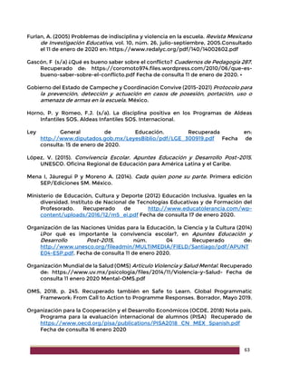 63
Furlan, A. (2005) Problemas de indisciplina y violencia en la escuela. Revista Mexicana
de Investigación Educativa, vol. 10, núm. 26, julio-septiembre, 2005.Consultado
el 11 de enero de 2020 en: https://www.redalyc.org/pdf/140/14002602.pdf
Gascón, F (s/a) ¿Qué es bueno saber sobre el conflicto? Cuadernos de Pedagogía 287.
Recuperado de: https://coromoto974.files.wordpress.com/2010/06/que-es-
bueno-saber-sobre-el-conflicto.pdf Fecha de consulta 11 de enero de 2020. •
Gobierno del Estado de Campeche y Coordinación Convive (2015-2021) Protocolo para
la prevención, detección y actuación en casos de posesión, portación, uso o
amenaza de armas en la escuela. México.
Horno, P. y Romeo, F.J. (s/a). La disciplina positiva en los Programas de Aldeas
Infantiles SOS. Aldeas Infantiles SOS. Internacional.
Ley General de Educación. Recuperada en:
http://www.diputados.gob.mx/LeyesBiblio/pdf/LGE_300919.pdf Fecha de
consulta: 15 de enero de 2020.
López, V. (2015). Convivencia Escolar. Apuntes Educación y Desarrollo Post-2015.
UNESCO. Oficina Regional de Educación para América Latina y el Caribe.
Mena I, Jáuregui P y Moreno A. (2014). Cada quien pone su parte. Primera edición
SEP/Ediciones SM. México.
Ministerio de Educación, Cultura y Deporte (2012) Educación Inclusiva. Iguales en la
diversidad. Instituto de Nacional de Tecnologías Educativas y de Formación del
Profesorado. Recuperado de http://www.educatolerancia.com/wp-
content/uploads/2016/12/m5_ei.pdf Fecha de consulta 17 de enero 2020.
Organización de las Naciones Unidas para la Educación, la Ciencia y la Cultura (2014)
¿Por qué es importante la convivencia escolar?, en Apuntes Educación y
Desarrollo Post-2015, núm. 04 Recuperado de:
http://www.unesco.org/fileadmin/MULTIMEDIA/FIELD/Santiago/pdf/APUNT
E04-ESP.pdf. Fecha de consulta 11 de enero 2020.
Organización Mundial de la Salud (OMS) Artículo Violencia y Salud Mental. Recuperado
de: https://www.uv.mx/psicologia/files/2014/11/Violencia-y-Salud- Fecha de
consulta 11 enero 2020 Mental-OMS.pdf
OMS, 2018, p. 245. Recuperado también en Safe to Learn. Global Programmatic
Framework: From Call to Action to Programme Responses. Borrador, Mayo 2019.
Organización para la Cooperación y el Desarrollo Económicos (OCDE, 2018) Nota país,
Programa para la evaluación internacional de alumnos (PISA) Recuperado de
https://www.oecd.org/pisa/publications/PISA2018_CN_MEX_Spanish.pdf
Fecha de consulta 16 enero 2020
 