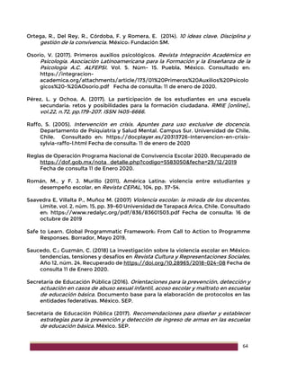 64
Ortega, R., Del Rey, R., Córdoba, F. y Romera, E. (2014). 10 ideas clave. Disciplina y
gestión de la convivencia. México: Fundación SM.
Osorio, V. (2017). Primeros auxilios psicológicos. Revista Integración Académica en
Psicología. Asociación Latinoamericana para la Formación y la Enseñanza de la
Psicología A.C. ALFEPSI. Vol. 5. Núm- 15. Puebla, México. Consultado en:
https://integracion-
academica.org/attachments/article/173/01%20Primeros%20Auxilios%20Psicolo
gicos%20-%20AOsorio.pdf Fecha de consulta: 11 de enero de 2020.
Pérez, L. y Ochoa, A. (2017). La participación de los estudiantes en una escuela
secundaria: retos y posibilidades para la formación ciudadana. RMIE [online].,
vol.22, n.72, pp.179-207. ISSN 1405-6666.
Raffo, S. (2005). Intervención en crisis. Apuntes para uso exclusive de docencia.
Departamento de Psiquiatría y Salud Mental. Campus Sur. Universidad de Chile,
Chile. Consultado en: https://docplayer.es/20313726-Intervencion-en-crisis-
sylvia-raffo-l.html Fecha de consulta: 11 de enero de 2020
Reglas de Operación Programa Nacional de Convivencia Escolar 2020. Recuperado de
https://dof.gob.mx/nota_detalle.php?codigo=5583050&fecha=29/12/2019
Fecha de consulta 11 de Enero 2020.
Román, M., y F. J. Murillo (2011), América Latina: violencia entre estudiantes y
desempeño escolar, en Revista CEPAL, 104, pp. 37-54.
Saavedra E, Villalta P., Muñoz M. (2007) Violencia escolar: la mirada de los docentes.
Límite, vol. 2, núm. 15, pp. 39-60 Universidad de Tarapacá Arica, Chile. Consultado
en: https://www.redalyc.org/pdf/836/83601503.pdf Fecha de consulta: 16 de
octubre de 2019
Safe to Learn. Global Programmatic Framework: From Call to Action to Programme
Responses. Borrador, Mayo 2019.
Saucedo, C.; Guzmán, C. (2018) La investigación sobre la violencia escolar en México:
tendencias, tensiones y desafíos en Revista Cultura y Representaciones Sociales,
Año 12, núm. 24. Recuperado de https://doi.org/10.28965/2018-024-08 Fecha de
consulta 11 de Enero 2020.
Secretaría de Educación Pública (2016). Orientaciones para la prevención, detección y
actuación en casos de abuso sexual infantil, acoso escolar y maltrato en escuelas
de educación básica. Documento base para la elaboración de protocolos en las
entidades federativas. México. SEP.
Secretaría de Educación Pública (2017). Recomendaciones para diseñar y establecer
estrategias para la prevención y detección de ingreso de armas en las escuelas
de educación básica. México. SEP.
 