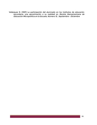 66
Velázquez R. (1997) La participación del alumnado en los institutos de educación
secundaria: una aproximación a su realidad en Revista Iberoamericana de
Educación Micropolítica en la Escuela, Número 15, Septiembre - Diciembre
 