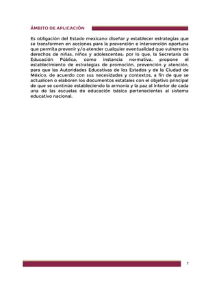 7
ÁMBITO DE APLICACIÓN
Es obligación del Estado mexicano diseñar y establecer estrategias que
se transformen en acciones para la prevención e intervención oportuna
que permita prevenir y/o atender cualquier eventualidad que vulnere los
derechos de niñas, niños y adolescentes; por lo que, la Secretaría de
Educación Pública, como instancia normativa, propone el
establecimiento de estrategias de promoción, prevención y atención,
para que las Autoridades Educativas de los Estados y de la Ciudad de
México, de acuerdo con sus necesidades y contextos, a fin de que se
actualicen o elaboren los documentos estatales con el objetivo principal
de que se continúe estableciendo la armonía y la paz al interior de cada
una de las escuelas de educación básica pertenecientes al sistema
educativo nacional.
 