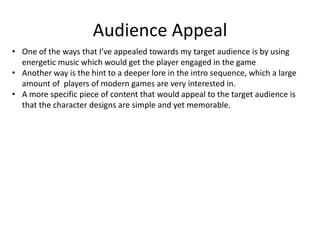 Audience Appeal
• One of the ways that I’ve appealed towards my target audience is by using
energetic music which would get the player engaged in the game
• Another way is the hint to a deeper lore in the intro sequence, which a large
amount of players of modern games are very interested in.
• A more specific piece of content that would appeal to the target audience is
that the character designs are simple and yet memorable.
 