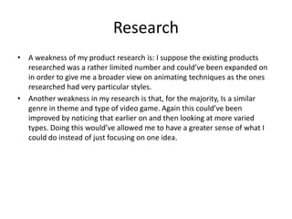 Research
• A weakness of my product research is: I suppose the existing products
researched was a rather limited number and could’ve been expanded on
in order to give me a broader view on animating techniques as the ones
researched had very particular styles.
• Another weakness in my research is that, for the majority, Is a similar
genre in theme and type of video game. Again this could’ve been
improved by noticing that earlier on and then looking at more varied
types. Doing this would’ve allowed me to have a greater sense of what I
could do instead of just focusing on one idea.
 