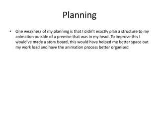 Planning
• One weakness of my planning is that I didn’t exactly plan a structure to my
animation outside of a premise that was in my head. To improve this I
would've made a story board, this would have helped me better space out
my work load and have the animation process better organised
 