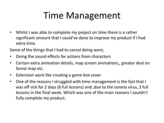 Time Management
• Whilst I was able to complete my project on time there is a rather
significant amount that I could’ve done to improve my product if I had
extra time.
Some of the things that I had to cancel doing were;
• Doing the sound effects for actions from characters
• Certain extra animation details, map screen animations,, greater deal on
forest map etc.
• Extension work like creating a game box cover
• One of the reasons I struggled with time management is the fact that I
was off sick for 2 days (6 full lessons) and ,due to the corona virus, 2 full
lessons in the final week. Which was one of the main reasons I couldn’t
fully complete my product.
 