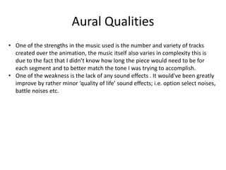 Aural Qualities
• One of the strengths in the music used is the number and variety of tracks
created over the animation, the music itself also varies in complexity this is
due to the fact that I didn’t know how long the piece would need to be for
each segment and to better match the tone I was trying to accomplish.
• One of the weakness is the lack of any sound effects . It would've been greatly
improve by rather minor ‘quality of life’ sound effects; i.e. option select noises,
battle noises etc.
 
