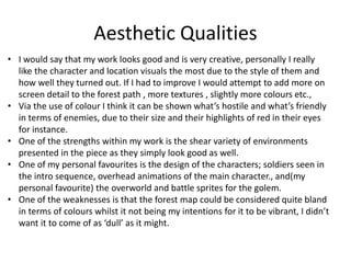 Aesthetic Qualities
• I would say that my work looks good and is very creative, personally I really
like the character and location visuals the most due to the style of them and
how well they turned out. If I had to improve I would attempt to add more on
screen detail to the forest path , more textures , slightly more colours etc.,
• Via the use of colour I think it can be shown what’s hostile and what’s friendly
in terms of enemies, due to their size and their highlights of red in their eyes
for instance.
• One of the strengths within my work is the shear variety of environments
presented in the piece as they simply look good as well.
• One of my personal favourites is the design of the characters; soldiers seen in
the intro sequence, overhead animations of the main character., and(my
personal favourite) the overworld and battle sprites for the golem.
• One of the weaknesses is that the forest map could be considered quite bland
in terms of colours whilst it not being my intentions for it to be vibrant, I didn’t
want it to come of as ‘dull’ as it might.
 