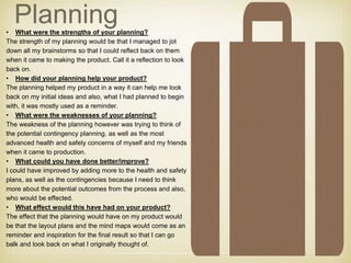Planning• What were the strengths of your planning?
The strength of my planning would be that I managed to jot
down all my brainstorms so that I could reflect back on them
when it came to making the product. Call it a reflection to look
back on.
• How did your planning help your product?
The planning helped my product in a way it can help me look
back on my initial ideas and also, what I had planned to begin
with, it was mostly used as a reminder.
• What were the weaknesses of your planning?
The weakness of the planning however was trying to think of
the potential contingency planning, as well as the most
advanced health and safety concerns of myself and my friends
when it came to production.
• What could you have done better/improve?
I could have improved by adding more to the health and safety
plans, as well as the contingencies because I need to think
more about the potential outcomes from the process and also,
who would be effected.
• What effect would this have had on your product?
The effect that the planning would have on my product would
be that the layout plans and the mind maps would come as an
reminder and inspiration for the final result so that I can go
balk and look back on what I originally thought of.
 