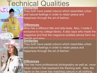 Technical QualitiesSimilarites
They both have pastel colours which resembles urban
and natural feelings in order to retain peace and
happiness through the art of fashion.
Differences
Mine has a different title and side texts. Also, I made it
exclusive to my college library. It also says who made the
magazine and that the magazine enbtiels advice form my
friends and stars.
Similarites
They both have pastel colours which resembles urban
and natural feelings in order to retain peace and
happiness through the art of fashion.
Differences
This has more professional photography as well as more
urban colours that represent the theming well. Also, the
figure on the cover has matching colours in all clothing.
 