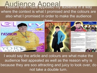 Audience AppealI believe that I have appealed my audience in a way
where the context is what I promised and the colours are
also what I promised in order to make the audience
cheer.
I would say the article and colours are what make the
audience feel appealed as well as the reason why is
because they are soo attracting and juicy to look over, do
not take a double turn.
 