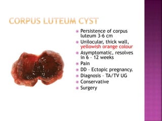  Persistence of corpus
luteum 3-6 cm
 Unilocular, thick wall,
yellowish orange colour
 Asymptomatic, resolves
in 6 – 12 weeks
 Pain
 DD – Ectopic pregnancy.
 Diagnosis – TA/TV UG
 Conservative
 Surgery
 