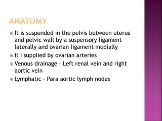  It is suspended in the pelvis between uterus
and pelvic wall by a suspensory ligament
laterally and ovarian ligament medially
 It I supplied by ovarian arteries
 Venous drainage – Left renal vein and right
aortic vein
 Lymphatic – Para aortic lymph nodes
 