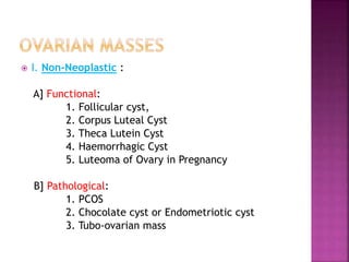  I. Non-Neoplastic :
A] Functional:
1. Follicular cyst,
2. Corpus Luteal Cyst
3. Theca Lutein Cyst
4. Haemorrhagic Cyst
5. Luteoma of Ovary in Pregnancy
B] Pathological:
1. PCOS
2. Chocolate cyst or Endometriotic cyst
3. Tubo-ovarian mass
 