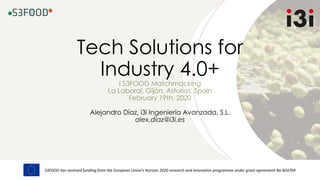 S3FOOD has received funding from the European Union’s Horizon 2020 research and innovation programme under grant agreement No 824769
Tech Solutions for
Industry 4.0+
I S3FOOD Matchmacking
La Laboral, Gijón, Asturias, Spain
February 19th, 2020
Alejandro Díaz, i3i Ingeniería Avanzada, S.L.
alex.diaz@i3i.es
 