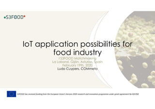 IoT application possibilities for
food industry
I S3FOOD Matchmaking
La Laboral, Gijón, Asturias, Spain
February 19th, 2020
Ludo Cuypers, COMmeto
S3FOOD has received funding from the European Union’s Horizon 2020 research and innovation programme under grant agreement No 824769
 
