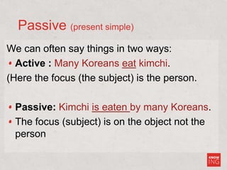 Passive (present simple)
We can often say things in two ways:
Active : Many Koreans eat kimchi.
(Here the focus (the subject) is the person.
Passive: Kimchi is eaten by many Koreans.
The focus (subject) is on the object not the
person
 