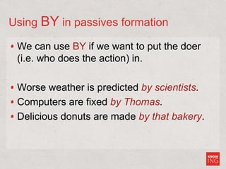 Using BY in passives formation
We can use BY if we want to put the doer
(i.e. who does the action) in.
Worse weather is predicted by scientists.
Computers are fixed by Thomas.
Delicious donuts are made by that bakery.
 