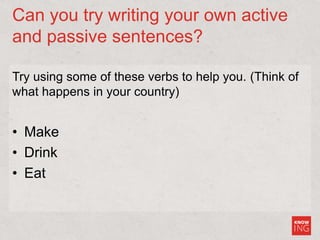 Can you try writing your own active
and passive sentences?
Try using some of these verbs to help you. (Think of
what happens in your country)
• Make
• Drink
• Eat
 