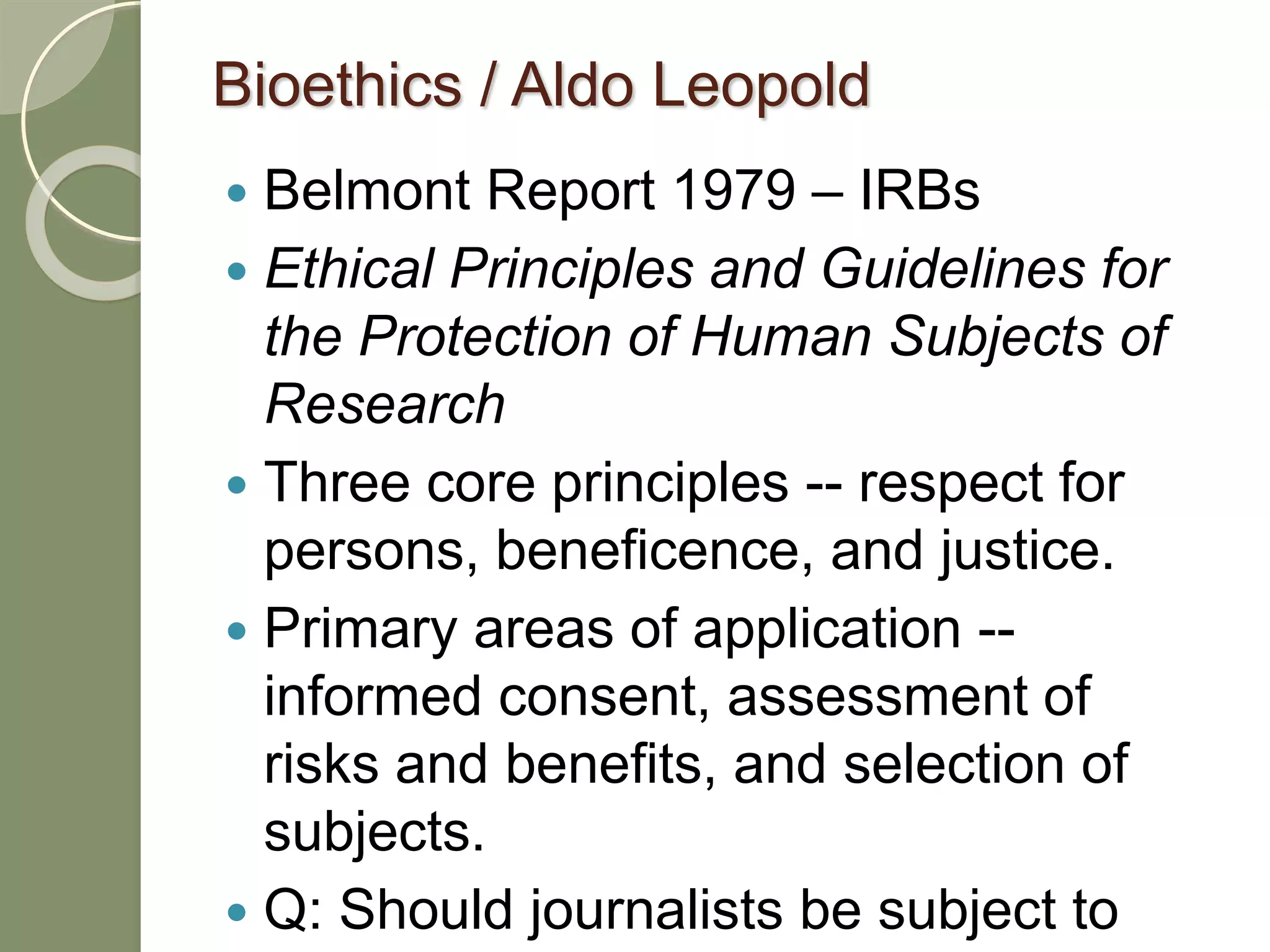 Bioethics / Aldo Leopold
 Belmont Report 1979 – IRBs
 Ethical Principles and Guidelines for
the Protection of Human Subjects of
Research
 Three core principles -- respect for
persons, beneficence, and justice.
 Primary areas of application --
informed consent, assessment of
risks and benefits, and selection of
subjects.
 Q: Should journalists be subject to
 