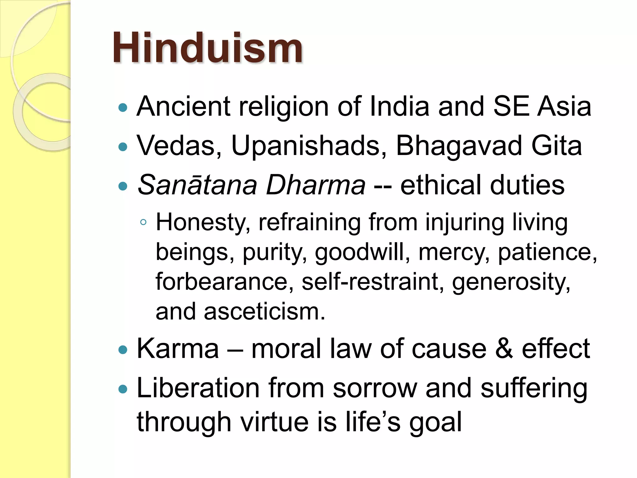  Ancient religion of India and SE Asia
 Vedas, Upanishads, Bhagavad Gita
 Sanātana Dharma -- ethical duties
◦ Honesty, refraining from injuring living
beings, purity, goodwill, mercy, patience,
forbearance, self-restraint, generosity,
and asceticism.
 Karma – moral law of cause & effect
 Liberation from sorrow and suffering
through virtue is life’s goal
Hinduism
 