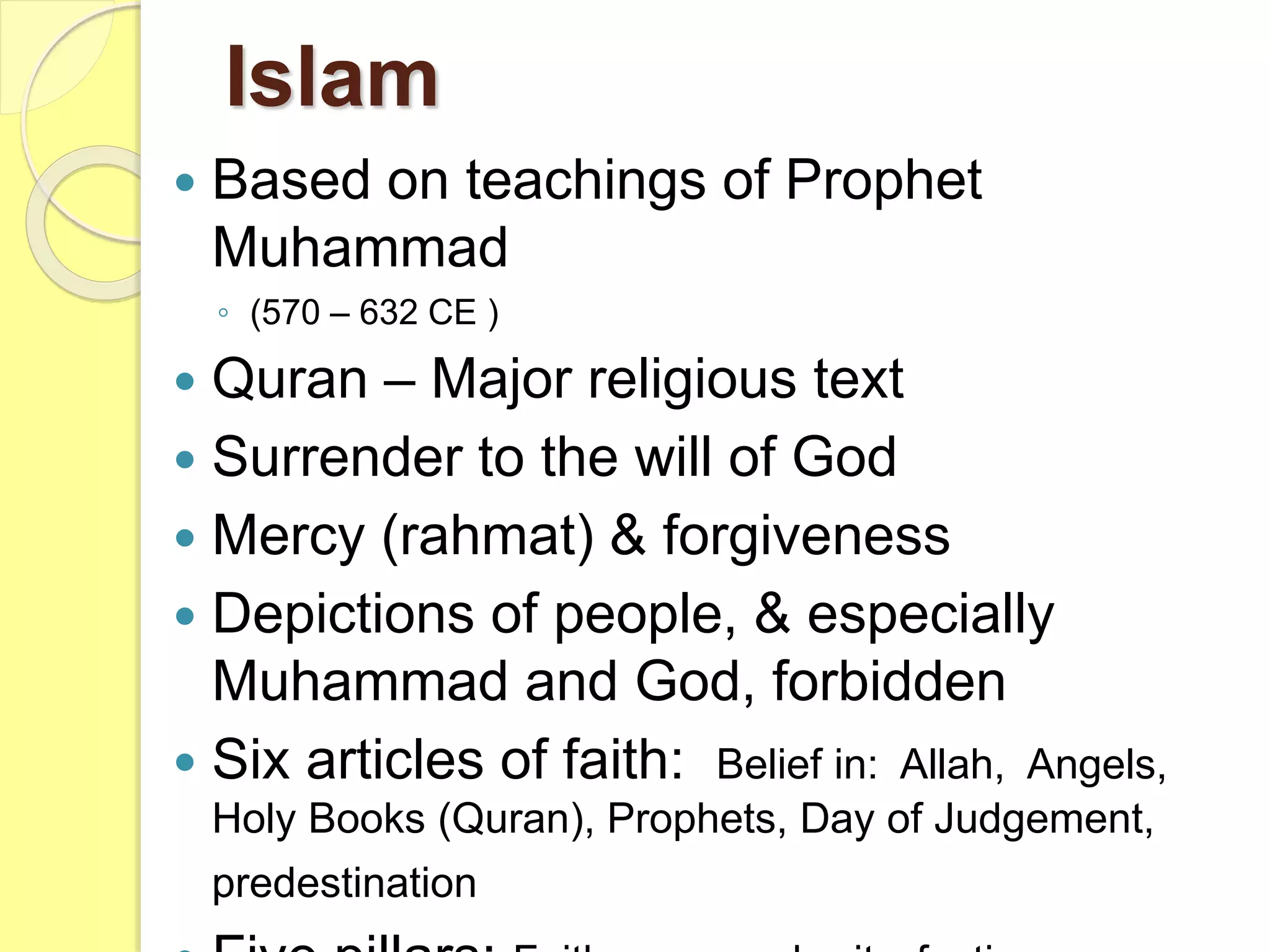  Based on teachings of Prophet
Muhammad
◦ (570 – 632 CE )
 Quran – Major religious text
 Surrender to the will of God
 Mercy (rahmat) & forgiveness
 Depictions of people, & especially
Muhammad and God, forbidden
 Six articles of faith: Belief in: Allah, Angels,
Holy Books (Quran), Prophets, Day of Judgement,
predestination
Islam
 