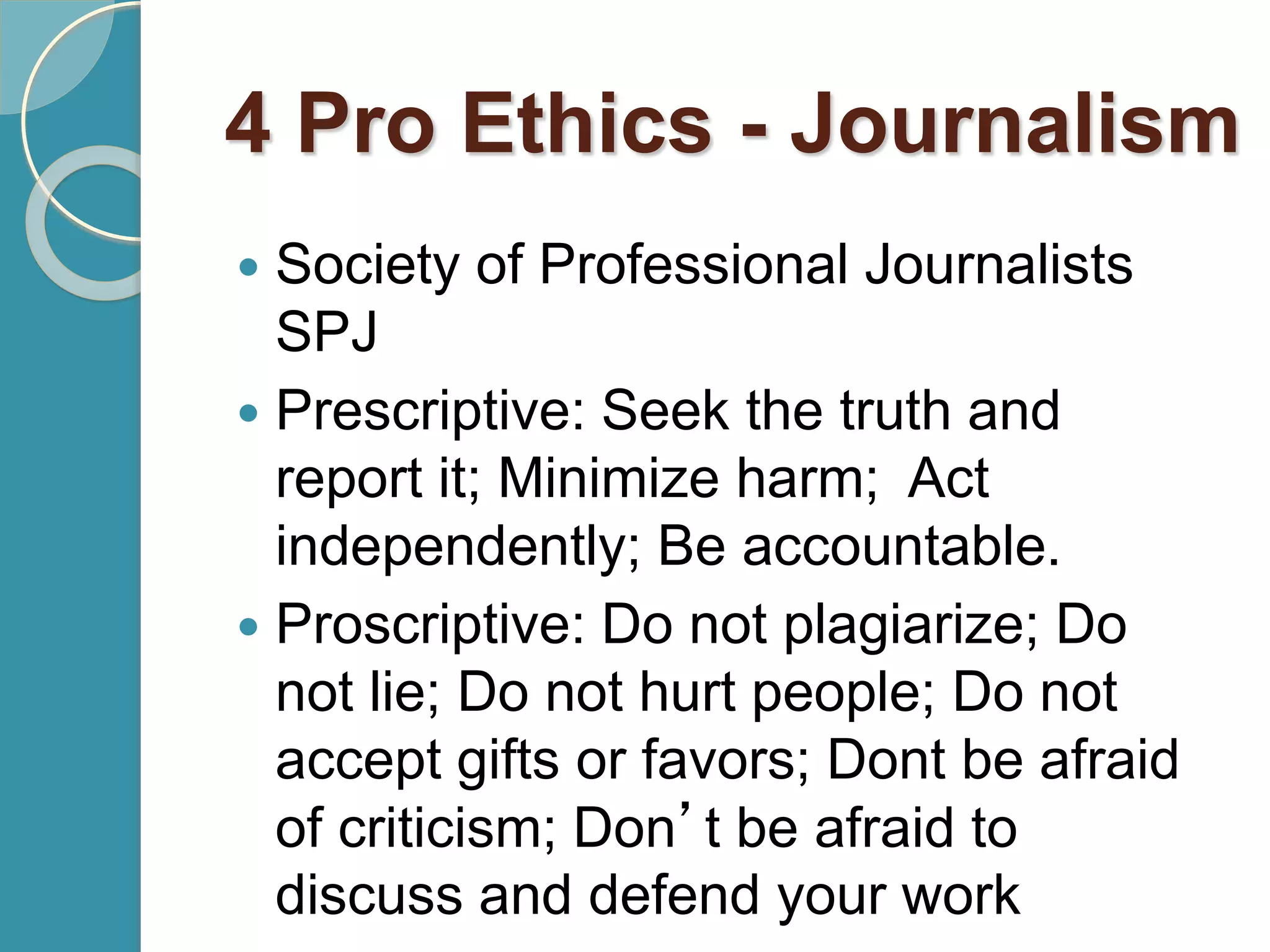 4 Pro Ethics - Journalism
 Society of Professional Journalists
SPJ
 Prescriptive: Seek the truth and
report it; Minimize harm; Act
independently; Be accountable.
 Proscriptive: Do not plagiarize; Do
not lie; Do not hurt people; Do not
accept gifts or favors; Dont be afraid
of criticism; Don’t be afraid to
discuss and defend your work
 