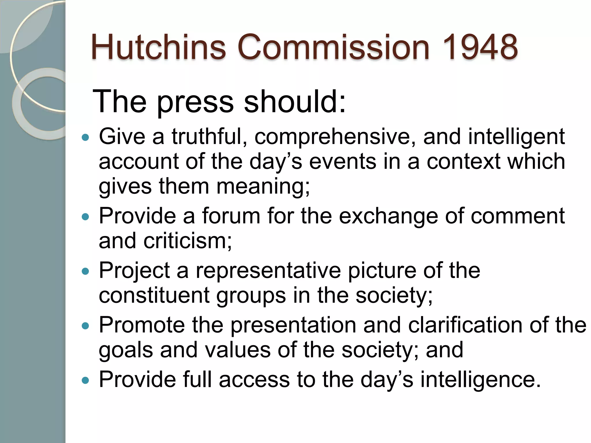 Hutchins Commission 1948
The press should:
 Give a truthful, comprehensive, and intelligent
account of the day’s events in a context which
gives them meaning;
 Provide a forum for the exchange of comment
and criticism;
 Project a representative picture of the
constituent groups in the society;
 Promote the presentation and clarification of the
goals and values of the society; and
 Provide full access to the day’s intelligence.
 