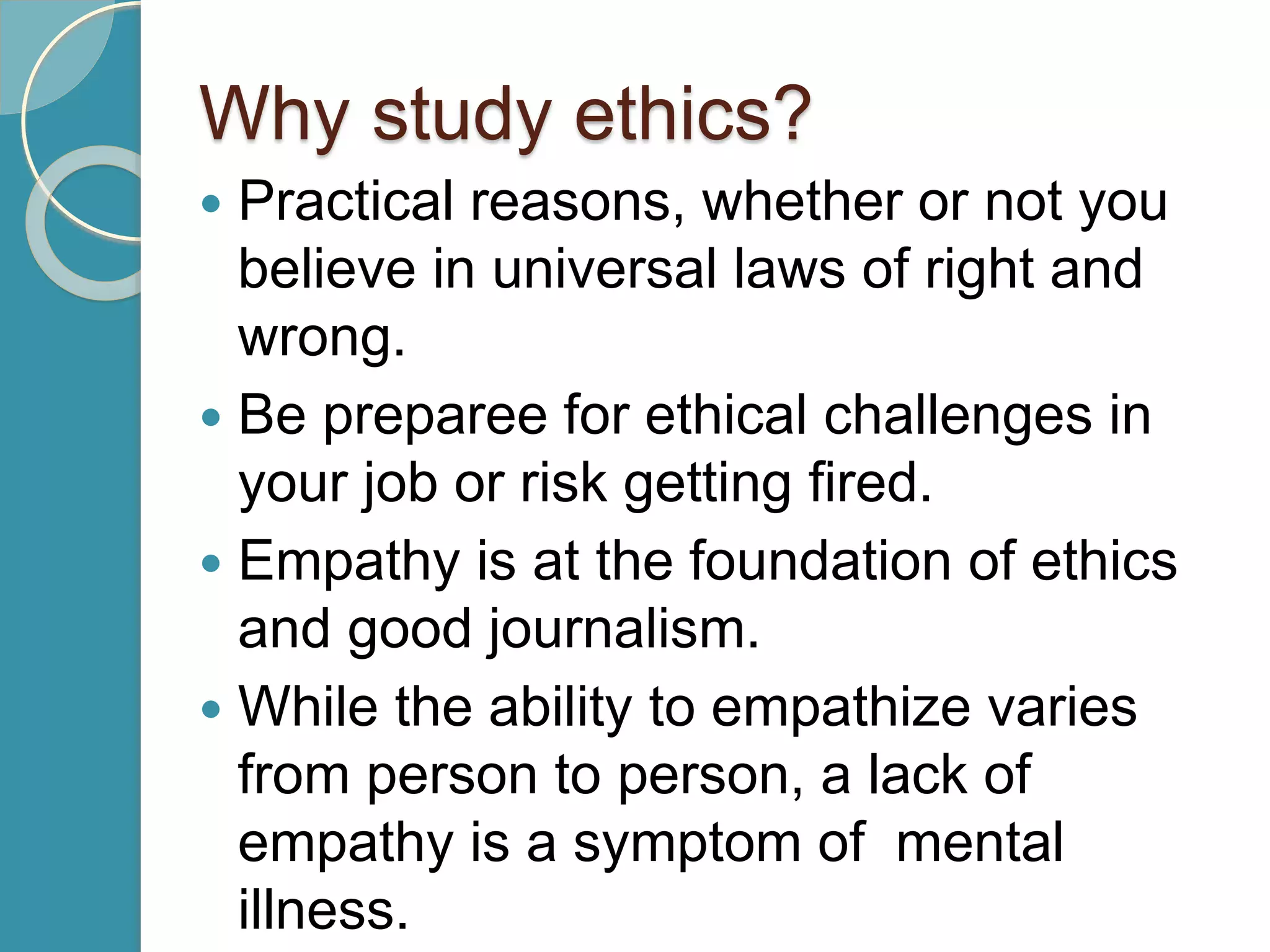 Why study ethics?
 Practical reasons, whether or not you
believe in universal laws of right and
wrong.
 Be preparee for ethical challenges in
your job or risk getting fired.
 Empathy is at the foundation of ethics
and good journalism.
 While the ability to empathize varies
from person to person, a lack of
empathy is a symptom of mental
illness.
 
