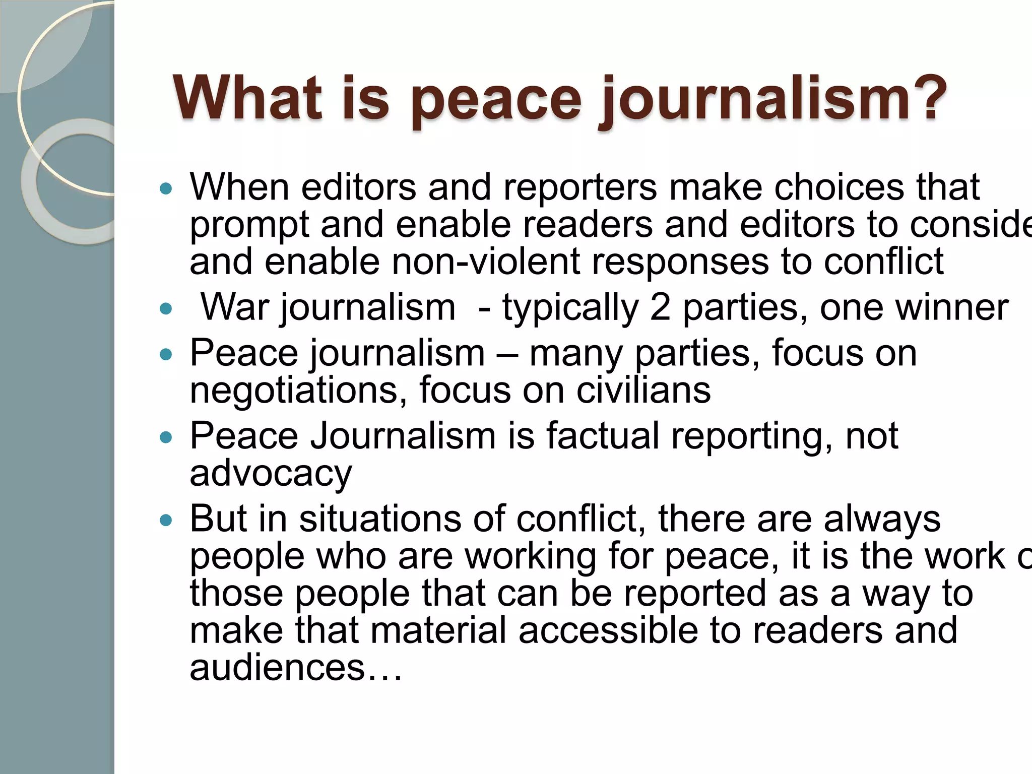 What is peace journalism?
 When editors and reporters make choices that
prompt and enable readers and editors to conside
and enable non-violent responses to conflict
 War journalism - typically 2 parties, one winner
 Peace journalism – many parties, focus on
negotiations, focus on civilians
 Peace Journalism is factual reporting, not
advocacy
 But in situations of conflict, there are always
people who are working for peace, it is the work o
those people that can be reported as a way to
make that material accessible to readers and
audiences…
 